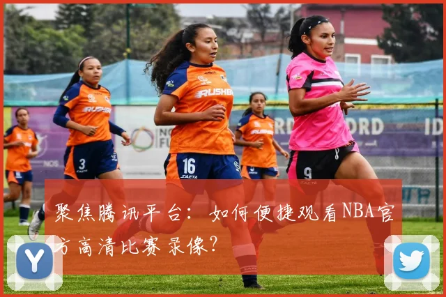 聚焦腾讯平台：如何便捷观看NBA官方高清比赛录像？