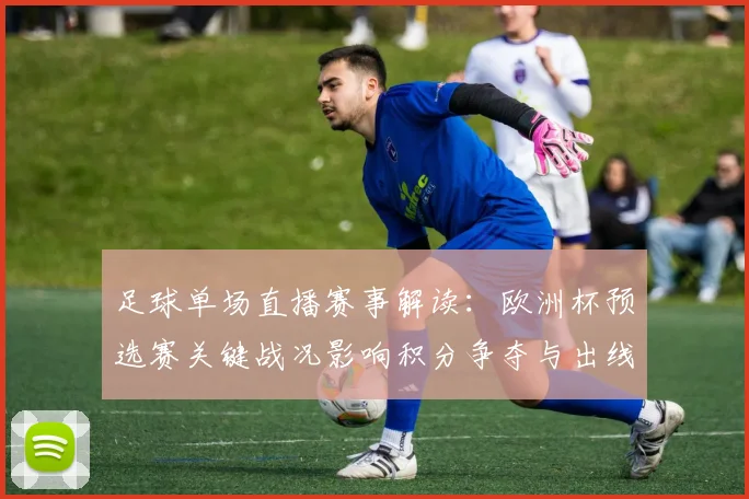 足球单场直播赛事解读：欧洲杯预选赛关键战况影响积分争夺与出线形势