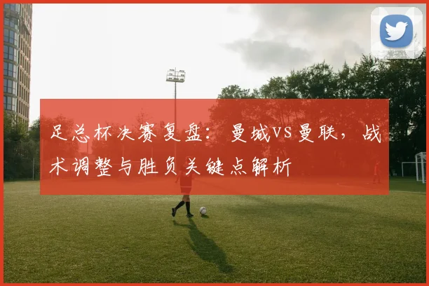 足总杯决赛复盘：曼城vs曼联，战术调整与胜负关键点解析