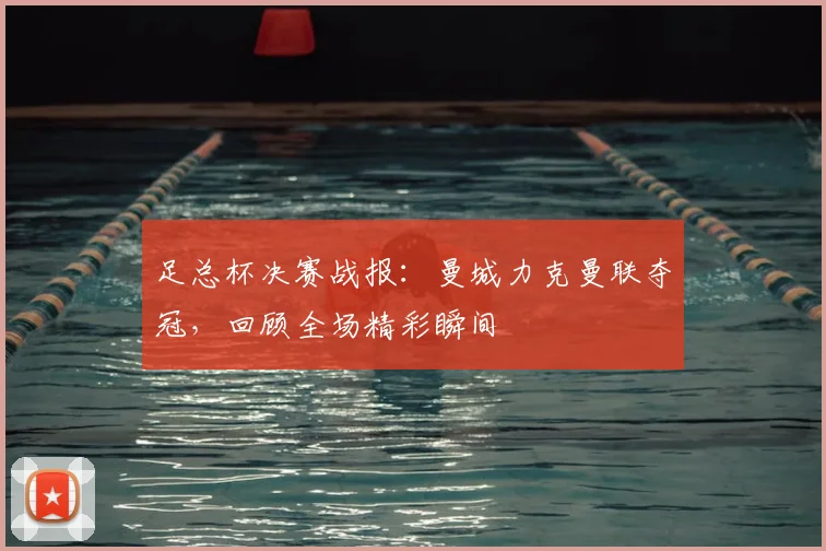 足总杯决赛战报：曼城力克曼联夺冠，回顾全场精彩瞬间