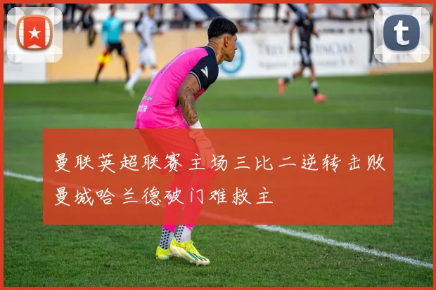 曼联英超联赛主场三比二逆转击败曼城哈兰德破门难救主