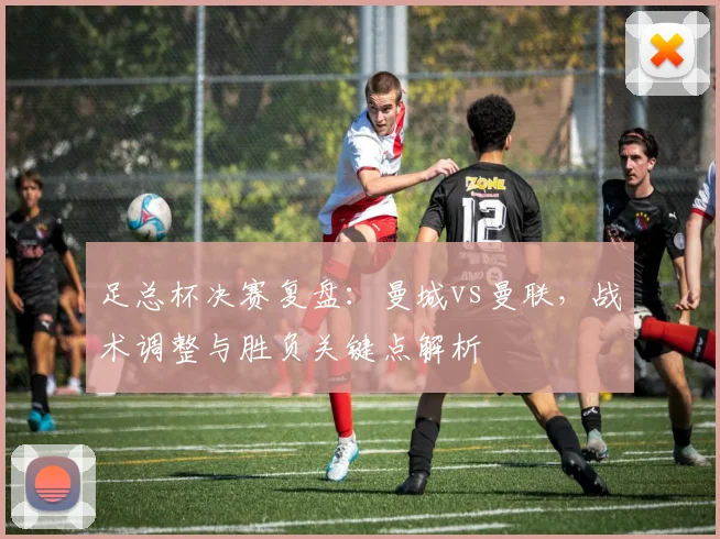 足总杯决赛复盘：曼城vs曼联，战术调整与胜负关键点解析