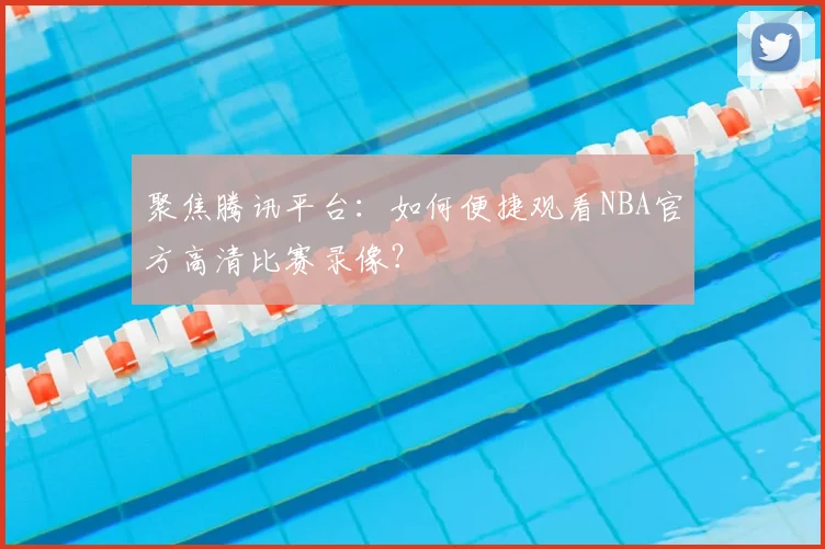 聚焦腾讯平台：如何便捷观看NBA官方高清比赛录像？